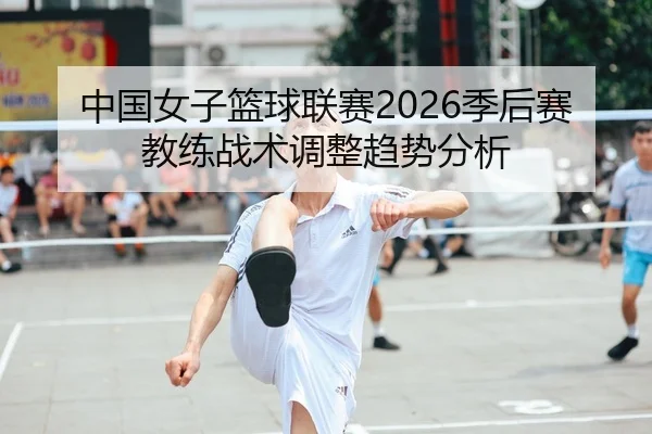 中国女子篮球联赛2026季后赛教练战术调整趋势分析